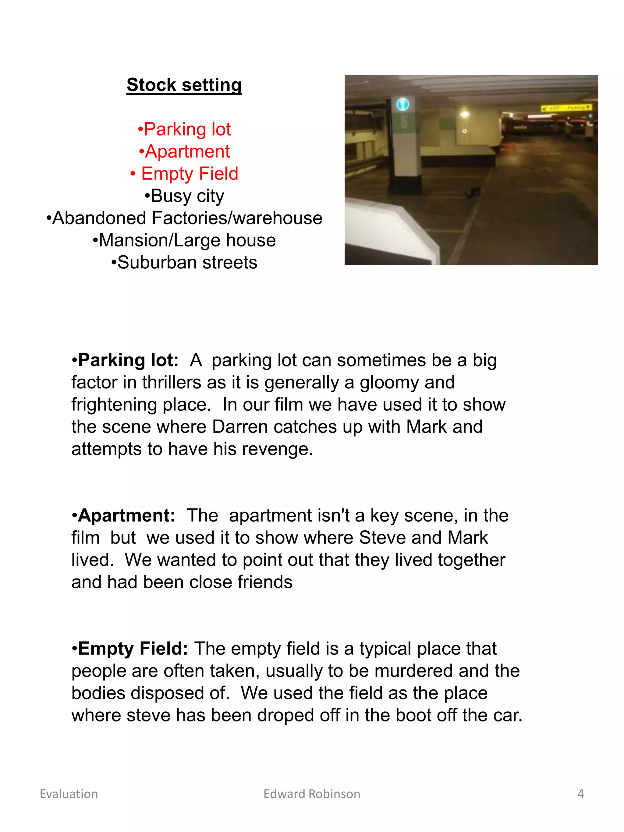 Stock setting

           •Parking lot
           •Apartment
          • Empty Field
            •Busy city
 •Abandoned Factories/warehouse
      •Mansion/Large house
        •Suburban streets




     •Parking lot: A parking lot can sometimes be a big
     factor in thrillers as it is generally a gloomy and
     frightening place. In our film we have used it to show
     the scene where Darren catches up with Mark and
     attempts to have his revenge.


     •Apartment: The apartment isn't a key scene, in the
     film but we used it to show where Steve and Mark
     lived. We wanted to point out that they lived together
     and had been close friends


     •Empty Field: The empty field is a typical place that
     people are often taken, usually to be murdered and the
     bodies disposed of. We used the field as the place
     where steve has been droped off in the boot off the car.



Evaluation                   Edward Robinson                    4
 