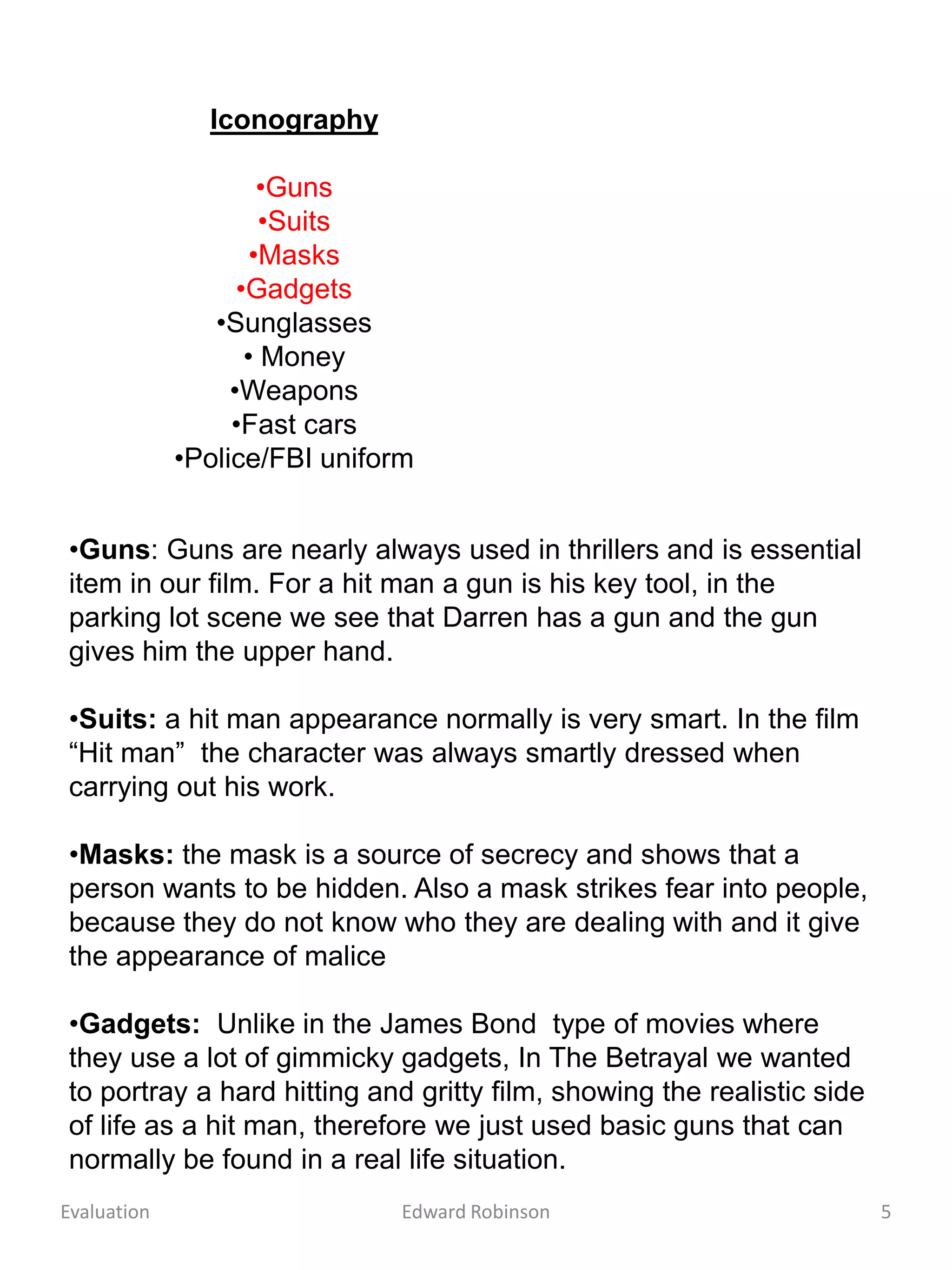 Iconography

                      •Guns
                      •Suits
                     •Masks
                   •Gadgets
                •Sunglasses
                    • Money
                  •Weapons
                  •Fast cars
             •Police/FBI uniform


•Guns: Guns are nearly always used in thrillers and is essential
item in our film. For a hit man a gun is his key tool, in the
parking lot scene we see that Darren has a gun and the gun
gives him the upper hand.

•Suits: a hit man appearance normally is very smart. In the film
“Hit man” the character was always smartly dressed when
carrying out his work.

•Masks: the mask is a source of secrecy and shows that a
person wants to be hidden. Also a mask strikes fear into people,
because they do not know who they are dealing with and it give
the appearance of malice

•Gadgets: Unlike in the James Bond type of movies where
they use a lot of gimmicky gadgets, In The Betrayal we wanted
to portray a hard hitting and gritty film, showing the realistic side
of life as a hit man, therefore we just used basic guns that can
normally be found in a real life situation.
Evaluation                     Edward Robinson                          5
 