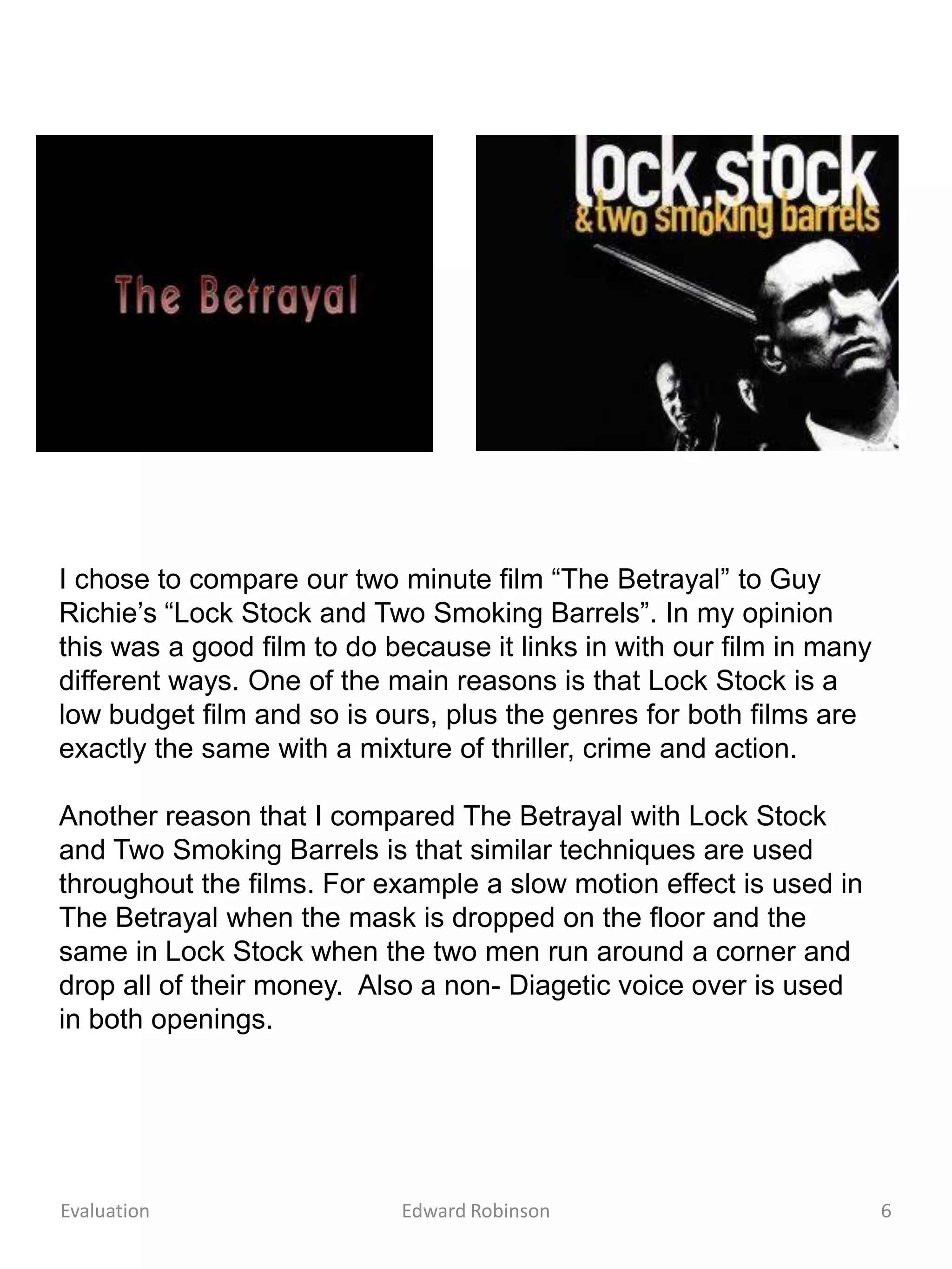 I chose to compare our two minute film “The Betrayal” to Guy
Richie’s “Lock Stock and Two Smoking Barrels”. In my opinion
this was a good film to do because it links in with our film in many
different ways. One of the main reasons is that Lock Stock is a
low budget film and so is ours, plus the genres for both films are
exactly the same with a mixture of thriller, crime and action.

Another reason that I compared The Betrayal with Lock Stock
and Two Smoking Barrels is that similar techniques are used
throughout the films. For example a slow motion effect is used in
The Betrayal when the mask is dropped on the floor and the
same in Lock Stock when the two men run around a corner and
drop all of their money. Also a non- Diagetic voice over is used
in both openings.




Evaluation                  Edward Robinson                            6
 