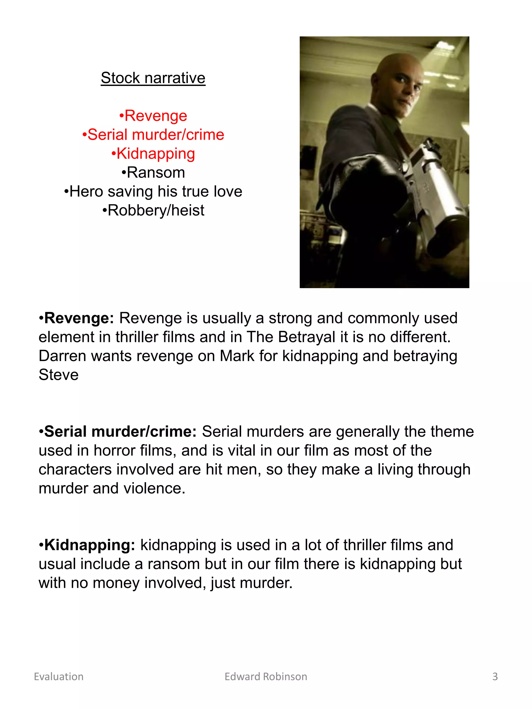 Stock narrative

            •Revenge
       •Serial murder/crime
           •Kidnapping
             •Ransom
     •Hero saving his true love
          •Robbery/heist




•Revenge: Revenge is usually a strong and commonly used
element in thriller films and in The Betrayal it is no different.
Darren wants revenge on Mark for kidnapping and betraying
Steve


•Serial murder/crime: Serial murders are generally the theme
used in horror films, and is vital in our film as most of the
characters involved are hit men, so they make a living through
murder and violence.


•Kidnapping: kidnapping is used in a lot of thriller films and
usual include a ransom but in our film there is kidnapping but
with no money involved, just murder.




Evaluation                     Edward Robinson                      3
 
