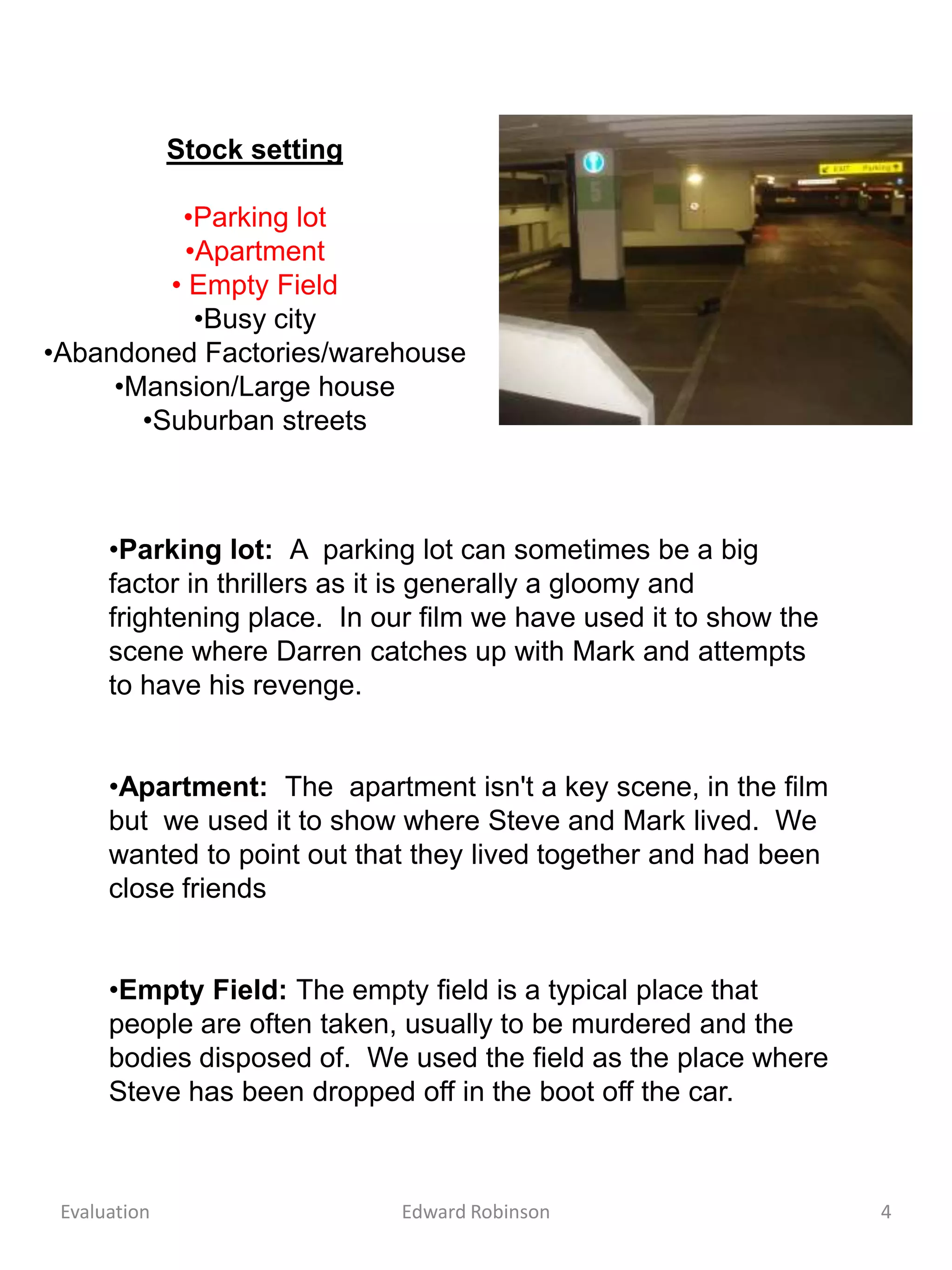 Stock setting

          •Parking lot
          •Apartment
         • Empty Field
           •Busy city
•Abandoned Factories/warehouse
     •Mansion/Large house
       •Suburban streets



      •Parking lot: A parking lot can sometimes be a big
      factor in thrillers as it is generally a gloomy and
      frightening place. In our film we have used it to show the
      scene where Darren catches up with Mark and attempts
      to have his revenge.


      •Apartment: The apartment isn't a key scene, in the film
      but we used it to show where Steve and Mark lived. We
      wanted to point out that they lived together and had been
      close friends


      •Empty Field: The empty field is a typical place that
      people are often taken, usually to be murdered and the
      bodies disposed of. We used the field as the place where
      Steve has been dropped off in the boot off the car.



 Evaluation                   Edward Robinson                      4
 