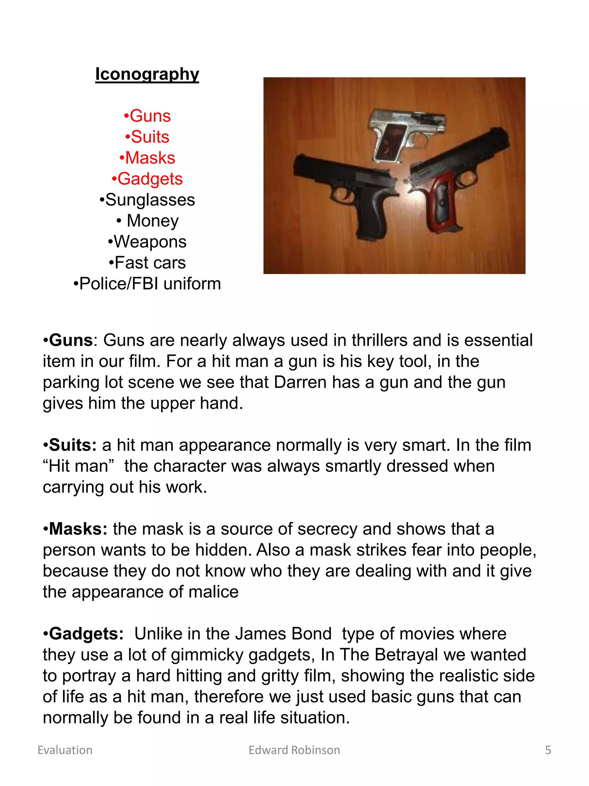 Iconography

               •Guns
               •Suits
              •Masks
            •Gadgets
         •Sunglasses
             • Money
           •Weapons
           •Fast cars
      •Police/FBI uniform


•Guns: Guns are nearly always used in thrillers and is essential
item in our film. For a hit man a gun is his key tool, in the
parking lot scene we see that Darren has a gun and the gun
gives him the upper hand.

•Suits: a hit man appearance normally is very smart. In the film
“Hit man” the character was always smartly dressed when
carrying out his work.

•Masks: the mask is a source of secrecy and shows that a
person wants to be hidden. Also a mask strikes fear into people,
because they do not know who they are dealing with and it give
the appearance of malice

•Gadgets: Unlike in the James Bond type of movies where
they use a lot of gimmicky gadgets, In The Betrayal we wanted
to portray a hard hitting and gritty film, showing the realistic side
of life as a hit man, therefore we just used basic guns that can
normally be found in a real life situation.
Evaluation                  Edward Robinson                             5
 