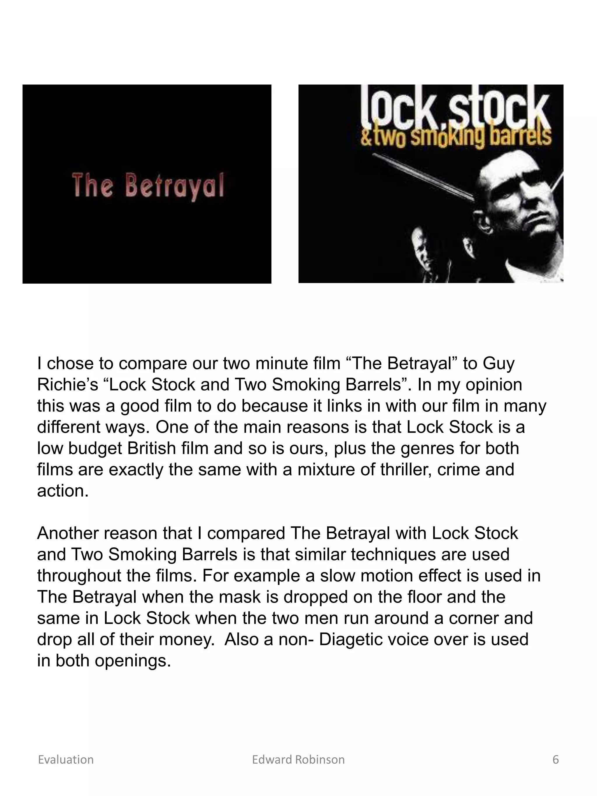 I chose to compare our two minute film “The Betrayal” to Guy
Richie’s “Lock Stock and Two Smoking Barrels”. In my opinion
this was a good film to do because it links in with our film in many
different ways. One of the main reasons is that Lock Stock is a
low budget British film and so is ours, plus the genres for both
films are exactly the same with a mixture of thriller, crime and
action.

Another reason that I compared The Betrayal with Lock Stock
and Two Smoking Barrels is that similar techniques are used
throughout the films. For example a slow motion effect is used in
The Betrayal when the mask is dropped on the floor and the
same in Lock Stock when the two men run around a corner and
drop all of their money. Also a non- Diagetic voice over is used
in both openings.




Evaluation                  Edward Robinson                            6
 