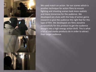We used match on action for our scenes which is
another technique for action films to ensure
fighting and shooting scenes look more realistic
and more immersive for the audience. We
developed are shots with the help of action genre
research to give the audience the right feel for this
type of film. We developed are films storyline
purposefully for this product to get the audience
straight into a high energy action thrill. This is what
a lot of real media products do in order to attract
their target audience.
 