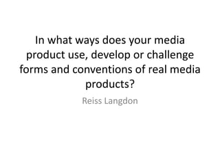 In what ways does your media
 product use, develop or challenge
forms and conventions of real media
            products?
            Reiss Langdon
 