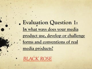 Evaluation Question 1:
In what ways does your media
product use, develop or challenge
forms and conventions of real
media products?

BLACK ROSE
 