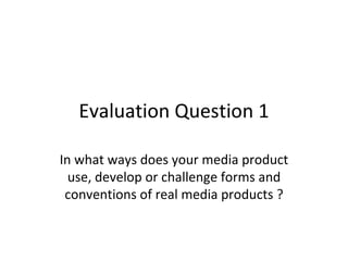 Evaluation Question 1

In what ways does your media product
  use, develop or challenge forms and
 conventions of real media products ?
 