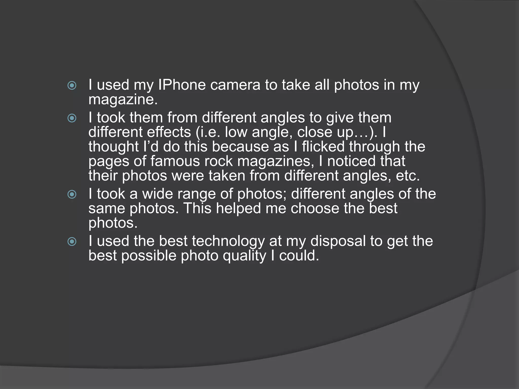  I used my IPhone camera to take all photos in my
  magazine.
 I took them from different angles to give them
  different effects (i.e. low angle, close up…). I
  thought I’d do this because as I flicked through the
  pages of famous rock magazines, I noticed that
  their photos were taken from different angles, etc.
 I took a wide range of photos; different angles of the
  same photos. This helped me choose the best
  photos.
 I used the best technology at my disposal to get the
  best possible photo quality I could.
 