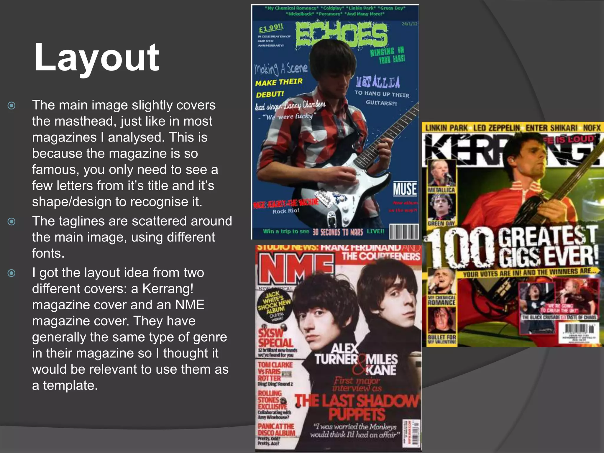 Layout
   The main image slightly covers
    the masthead, just like in most
    magazines I analysed. This is
    because the magazine is so
    famous, you only need to see a
    few letters from it’s title and it’s
    shape/design to recognise it.
   The taglines are scattered around
    the main image, using different
    fonts.
   I got the layout idea from two
    different covers: a Kerrang!
    magazine cover and an NME
    magazine cover. They have
    generally the same type of genre
    in their magazine so I thought it
    would be relevant to use them as
    a template.
 