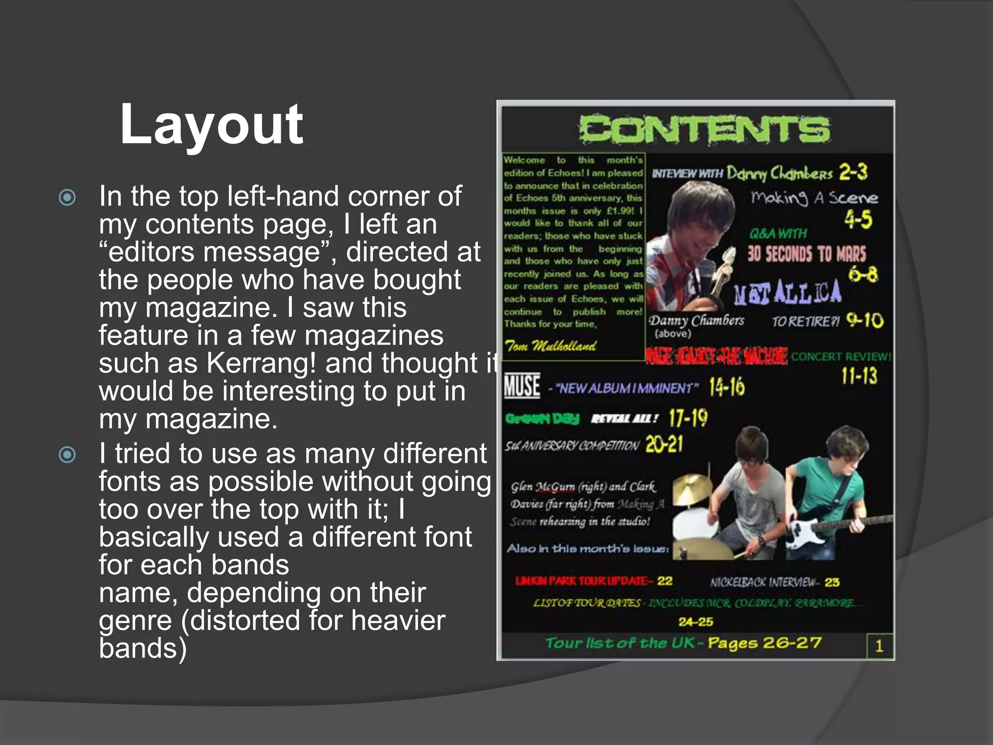 Layout
 In the top left-hand corner of
  my contents page, I left an
  “editors message”, directed at
  the people who have bought
  my magazine. I saw this
  feature in a few magazines
  such as Kerrang! and thought it
  would be interesting to put in
  my magazine.
 I tried to use as many different
  fonts as possible without going
  too over the top with it; I
  basically used a different font
  for each bands
  name, depending on their
  genre (distorted for heavier
  bands)
 