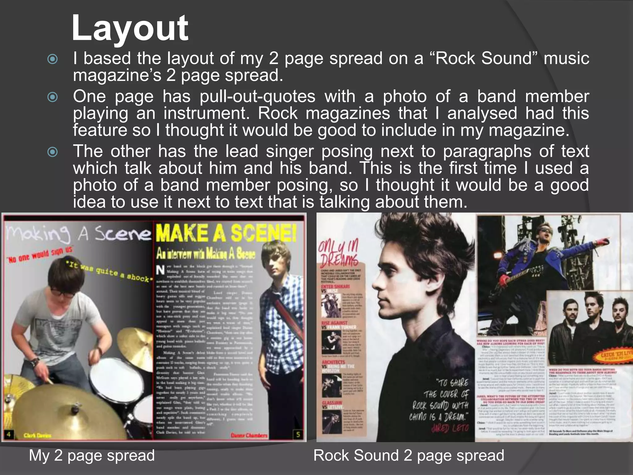 Layout
     I based the layout of my 2 page spread on a “Rock Sound” music
      magazine’s 2 page spread.
     One page has pull-out-quotes with a photo of a band member
      playing an instrument. Rock magazines that I analysed had this
      feature so I thought it would be good to include in my magazine.
     The other has the lead singer posing next to paragraphs of text
      which talk about him and his band. This is the first time I used a
      photo of a band member posing, so I thought it would be a good
      idea to use it next to text that is talking about them.




My 2 page spread                    Rock Sound 2 page spread
 