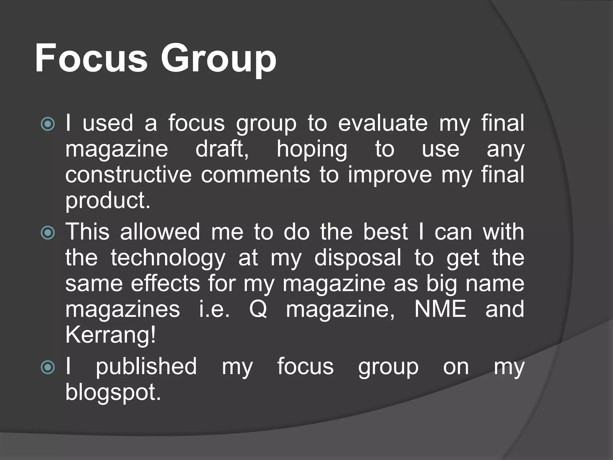 Focus Group
 I used a focus group to evaluate my final
  magazine draft, hoping to use any
  constructive comments to improve my final
  product.
 This allowed me to do the best I can with
  the technology at my disposal to get the
  same effects for my magazine as big name
  magazines i.e. Q magazine, NME and
  Kerrang!
 I published my focus group on my
  blogspot.
 