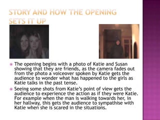    The opening begins with a photo of Katie and Susan
    showing that they are friends, as the camera fades out
    from the photo a voiceover spoken by Katie gets the
    audience to wonder what has happened to the girls as
    Katie talks in the past tense.
   Seeing some shots from Katie’s point of view gets the
    audience to experience the action as if they were Katie.
    For example when the man is walking towards her, in
    her hallway, this gets the audience to sympathise with
    Katie when she is scared in the situations.
 