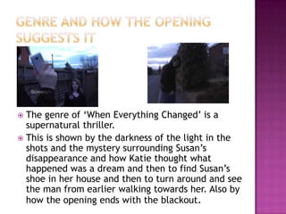  The genre of ‘When Everything Changed’ is a
  supernatural thriller.
 This is shown by the darkness of the light in the
  shots and the mystery surrounding Susan’s
  disappearance and how Katie thought what
  happened was a dream and then to find Susan’s
  shoe in her house and then to turn around and see
  the man from earlier walking towards her. Also by
  how the opening ends with the blackout.
 