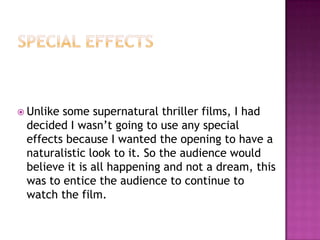  Unlikesome supernatural thriller films, I had
 decided I wasn’t going to use any special
 effects because I wanted the opening to have a
 naturalistic look to it. So the audience would
 believe it is all happening and not a dream, this
 was to entice the audience to continue to
 watch the film.
 