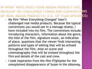 •   My film ‘When Everything Changed’ hasn’t
    challenged real media products. Because the typical
    conventions you would see in a teenage drama, I
    have included into my film. The conventions include:
    introducing characters, information about the genre,
    the title of the film, signature music, an indication
    of place, questions that the viewer finds interesting,
    patterns and types of editing that will be echoed
    throughout the film, mise en scene and
    cinematography that will be echoed throughout the
    film and details of the cast and crew.
•   I took inspiration from the film Flightplan for the
    unexplained disappearance of Susan in the alleyway.
 