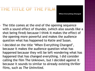•   The title comes at the end of the opening sequence
    with a sound effect of thunder, (which also sounds like a
    shot being fired) because I think it makes the effect of
    the opening more powerful and makes the audience
    question what has happened to Katie and Susan.
•   I decided on the title ‘When Everything Changed’,
    because it makes the audience question what has
    happened because they will be left wondering what has
    happened that has changed everything. I did consider
    calling the film The Unknown, but I decided against it
    because it sounds to similar to already existing thriller
    films, such as The Uninvited.
 