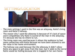 •   The main settings I used in the film was an alleyway, Katie’s living
    room and Katie’s hallway.
•   The reason why I used the alleyway is because of it’s lack of space
    and it empathises why Katie is scared of the man in the alleyway,
    it’s because she has no where to run.
•   The living room was used because it allows the audience to feel
    some connection with Katie because we have been allowed to see
    her relax in her home environment.
•   The hallway was used because like the alleyway it didn’t allow
    Katie any space to get away from the man, but it adds to the terror
    Katie would be feeling because she is trapped in her own home.
 