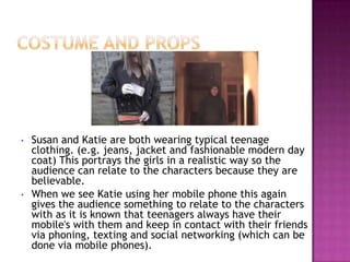 •   Susan and Katie are both wearing typical teenage
    clothing. (e.g. jeans, jacket and fashionable modern day
    coat) This portrays the girls in a realistic way so the
    audience can relate to the characters because they are
    believable.
•   When we see Katie using her mobile phone this again
    gives the audience something to relate to the characters
    with as it is known that teenagers always have their
    mobile's with them and keep in contact with their friends
    via phoning, texting and social networking (which can be
    done via mobile phones).
 