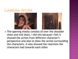    The opening mostly consists of over the shoulder
    shots and mid shots. I did this because I felt it
    showed the action from different character’s
    perspective and also to show the action surrounding
    the characters. It also showed the reactions the
    characters had towards each other.
 