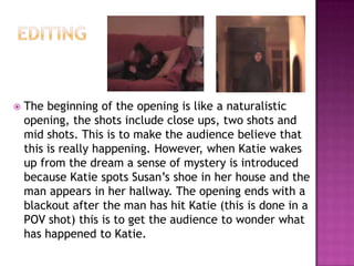    The beginning of the opening is like a naturalistic
    opening, the shots include close ups, two shots and
    mid shots. This is to make the audience believe that
    this is really happening. However, when Katie wakes
    up from the dream a sense of mystery is introduced
    because Katie spots Susan’s shoe in her house and the
    man appears in her hallway. The opening ends with a
    blackout after the man has hit Katie (this is done in a
    POV shot) this is to get the audience to wonder what
    has happened to Katie.
 