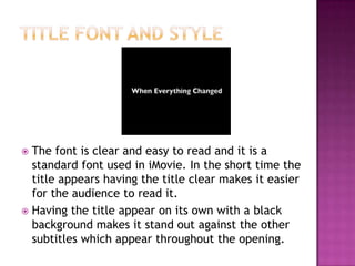  The font is clear and easy to read and it is a
  standard font used in iMovie. In the short time the
  title appears having the title clear makes it easier
  for the audience to read it.
 Having the title appear on its own with a black
  background makes it stand out against the other
  subtitles which appear throughout the opening.
 