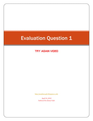 Evaluation Question 1

     TRY AGAIN VIDEO




     http://jonathan-gale.blogspot.co.uk/

              April 16, 2012
          Authored by: Jonny Gale
 