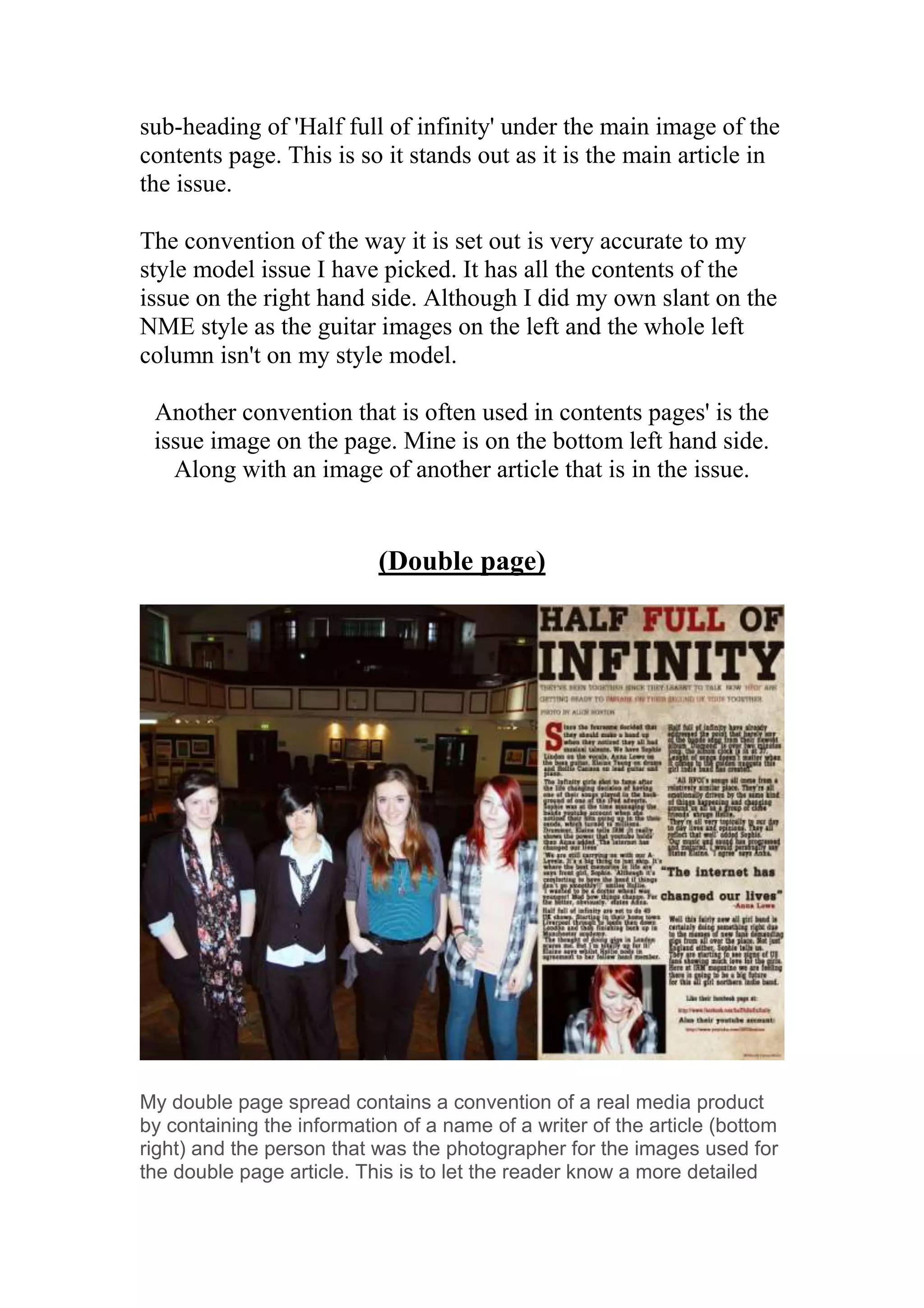 sub-heading of 'Half full of infinity' under the main image of the
contents page. This is so it stands out as it is the main article in
the issue.

The convention of the way it is set out is very accurate to my
style model issue I have picked. It has all the contents of the
issue on the right hand side. Although I did my own slant on the
NME style as the guitar images on the left and the whole left
column isn't on my style model.

 Another convention that is often used in contents pages' is the
 issue image on the page. Mine is on the bottom left hand side.
   Along with an image of another article that is in the issue.


                           (Double page)




My double page spread contains a convention of a real media product
by containing the information of a name of a writer of the article (bottom
right) and the person that was the photographer for the images used for
the double page article. This is to let the reader know a more detailed
 