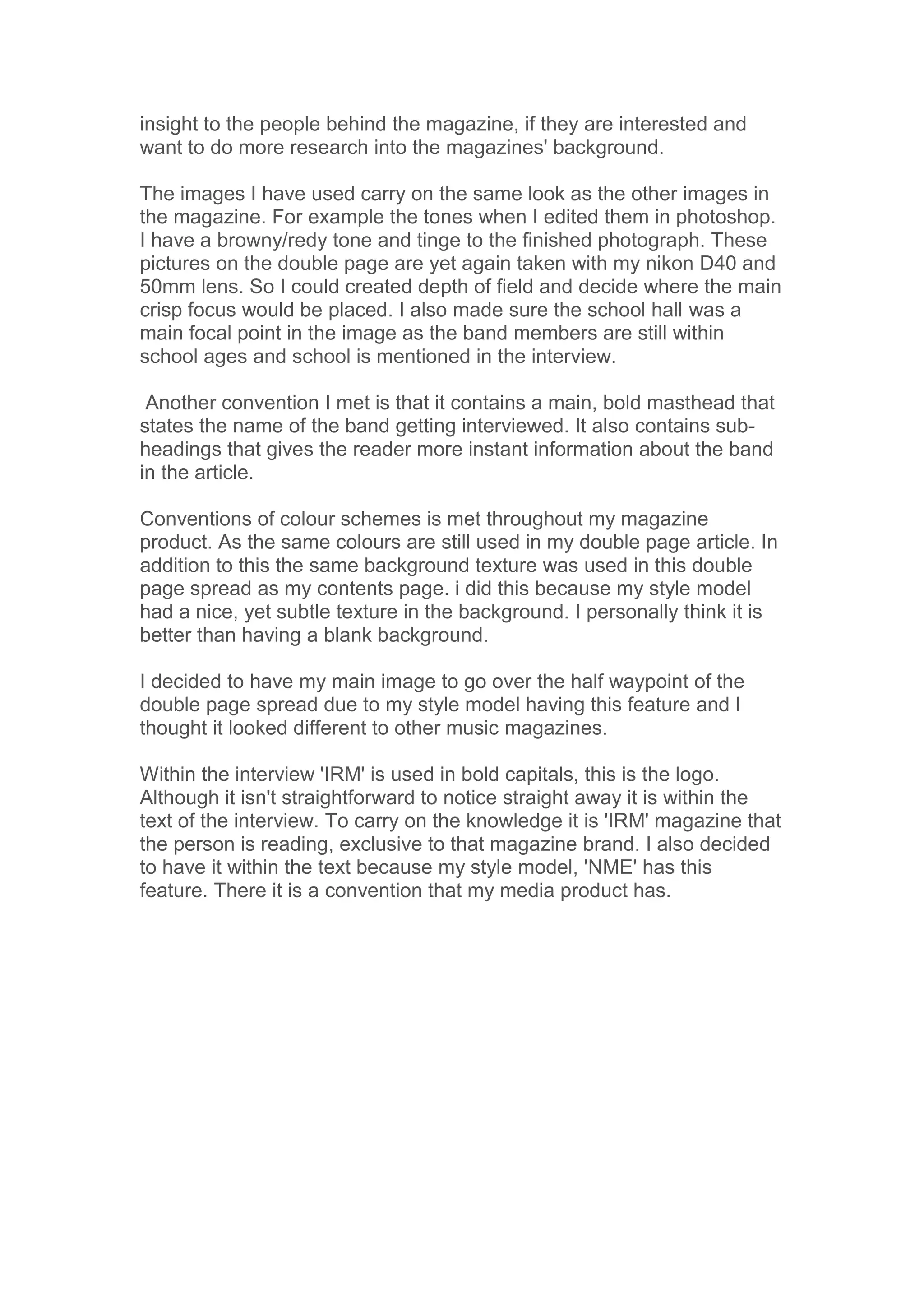 insight to the people behind the magazine, if they are interested and
want to do more research into the magazines' background.

The images I have used carry on the same look as the other images in
the magazine. For example the tones when I edited them in photoshop.
I have a browny/redy tone and tinge to the finished photograph. These
pictures on the double page are yet again taken with my nikon D40 and
50mm lens. So I could created depth of field and decide where the main
crisp focus would be placed. I also made sure the school hall was a
main focal point in the image as the band members are still within
school ages and school is mentioned in the interview.

 Another convention I met is that it contains a main, bold masthead that
states the name of the band getting interviewed. It also contains sub-
headings that gives the reader more instant information about the band
in the article.

Conventions of colour schemes is met throughout my magazine
product. As the same colours are still used in my double page article. In
addition to this the same background texture was used in this double
page spread as my contents page. i did this because my style model
had a nice, yet subtle texture in the background. I personally think it is
better than having a blank background.

I decided to have my main image to go over the half waypoint of the
double page spread due to my style model having this feature and I
thought it looked different to other music magazines.

Within the interview 'IRM' is used in bold capitals, this is the logo.
Although it isn't straightforward to notice straight away it is within the
text of the interview. To carry on the knowledge it is 'IRM' magazine that
the person is reading, exclusive to that magazine brand. I also decided
to have it within the text because my style model, 'NME' has this
feature. There it is a convention that my media product has.
 