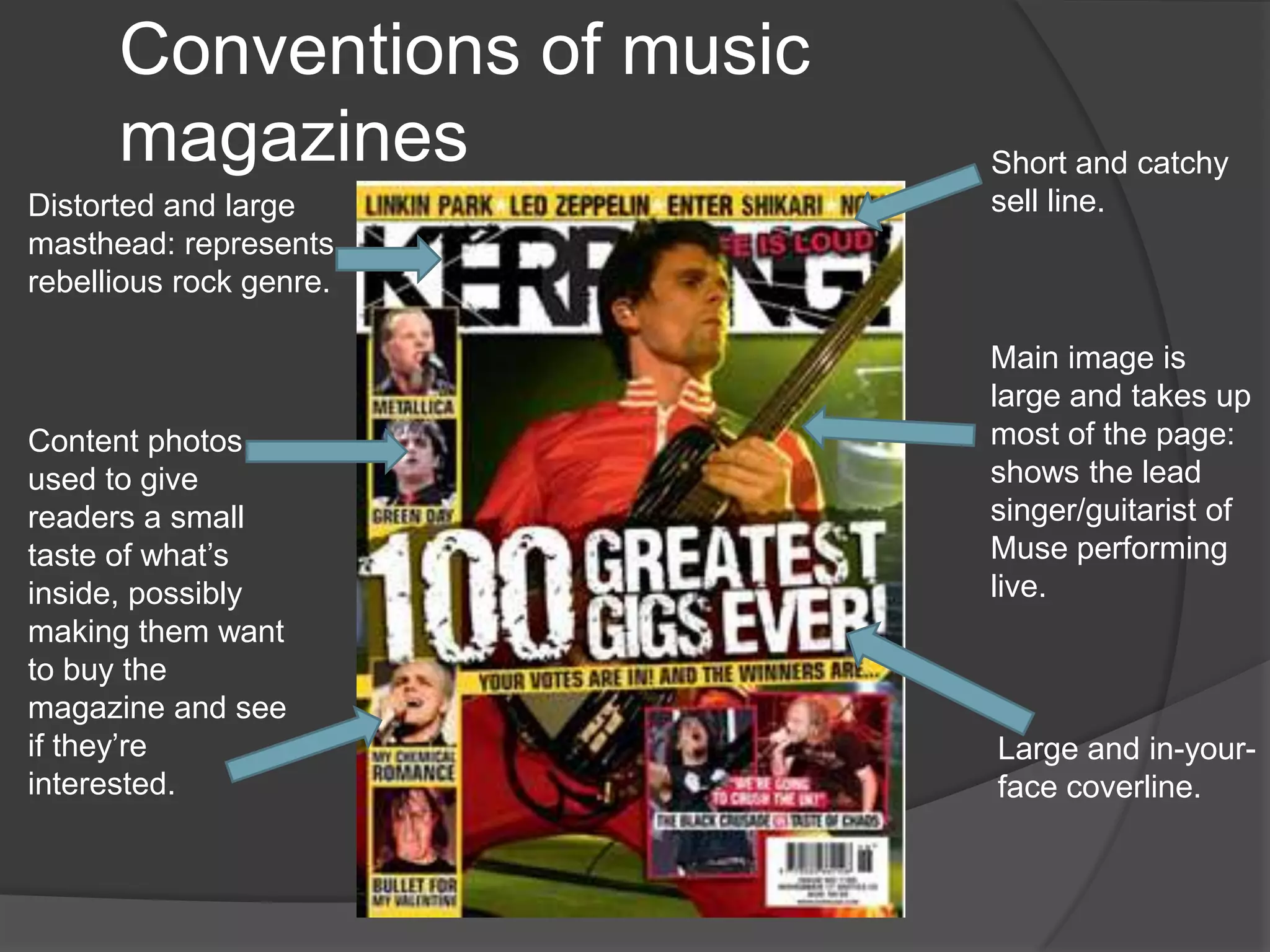 Conventions of music
      magazines              Short and catchy
Distorted and large          sell line.
masthead: represents
rebellious rock genre.

                             Main image is
                             large and takes up
Content photos               most of the page:
used to give                 shows the lead
readers a small              singer/guitarist of
taste of what’s              Muse performing
inside, possibly             live.
making them want
to buy the
magazine and see
if they’re                   Large and in-your-
interested.                  face coverline.
 