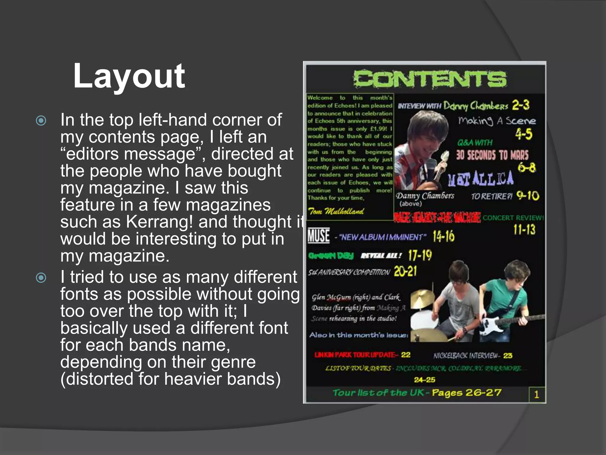 Layout
 In the top left-hand corner of
  my contents page, I left an
  “editors message”, directed at
  the people who have bought
  my magazine. I saw this
  feature in a few magazines
  such as Kerrang! and thought it
  would be interesting to put in
  my magazine.
 I tried to use as many different
  fonts as possible without going
  too over the top with it; I
  basically used a different font
  for each bands name,
  depending on their genre
  (distorted for heavier bands)
 