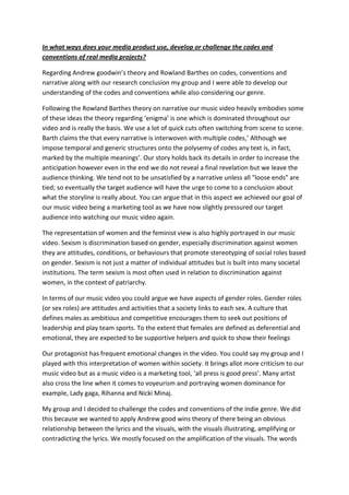 In what ways does your media product use, develop or challenge the codes and
conventions of real media projects?

Regarding Andrew goodwin’s theory and Rowland Barthes on codes, conventions and
narrative along with our research conclusion my group and I were able to develop our
understanding of the codes and conventions while also considering our genre.

Following the Rowland Barthes theory on narrative our music video heavily embodies some
of these ideas the theory regarding ‘enigma’ is one which is dominated throughout our
video and is really the basis. We use a lot of quick cuts often switching from scene to scene.
Barth claims the that every narrative is interwoven with multiple codes,’ Although we
impose temporal and generic structures onto the polysemy of codes any text is, in fact,
marked by the multiple meanings’. Our story holds back its details in order to increase the
anticipation however even in the end we do not reveal a final revelation but we leave the
audience thinking. We tend not to be unsatisfied by a narrative unless all "loose ends" are
tied; so eventually the target audience will have the urge to come to a conclusion about
what the storyline is really about. You can argue that in this aspect we achieved our goal of
our music video being a marketing tool as we have now slightly pressured our target
audience into watching our music video again.

The representation of women and the feminist view is also highly portrayed in our music
video. Sexism is discrimination based on gender, especially discrimination against women
they are attitudes, conditions, or behaviours that promote stereotyping of social roles based
on gender. Sexism is not just a matter of individual attitudes but is built into many societal
institutions. The term sexism is most often used in relation to discrimination against
women, in the context of patriarchy.

In terms of our music video you could argue we have aspects of gender roles. Gender roles
(or sex roles) are attitudes and activities that a society links to each sex. A culture that
defines males as ambitious and competitive encourages them to seek out positions of
leadership and play team sports. To the extent that females are defined as deferential and
emotional, they are expected to be supportive helpers and quick to show their feelings

Our protagonist has frequent emotional changes in the video. You could say my group and I
played with this interpretation of women within society. It brings allot more criticism to our
music video but as a music video is a marketing tool, ‘all press is good press’. Many artist
also cross the line when it comes to voyeurism and portraying women dominance for
example, Lady gaga, Rihanna and Nicki Minaj.

My group and I decided to challenge the codes and conventions of the indie genre. We did
this because we wanted to apply Andrew good wins theory of there being an obvious
relationship between the lyrics and the visuals, with the visuals illustrating, amplifying or
contradicting the lyrics. We mostly focused on the amplification of the visuals. The words
 