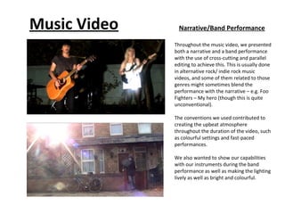 Music Video     Narrative/Band Performance

              Throughout the music video, we presented
              both a narrative and a band performance
              with the use of cross-cutting and parallel
              editing to achieve this. This is usually done
              in alternative rock/ indie rock music
              videos, and some of them related to those
              genres might sometimes blend the
              performance with the narrative – e.g. Foo
              Fighters – My hero (though this is quite
              unconventional).

              The conventions we used contributed to
              creating the upbeat atmosphere
              throughout the duration of the video, such
              as colourful settings and fast-paced
              performances.

              We also wanted to show our capabilities
              with our instruments during the band
              performance as well as making the lighting
              lively as well as bright and colourful.
 