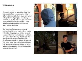 Split-screens


At certain points, we wanted to show the
two ‘sides’ of the main character doing
different things so that we could convey our
interpretation of going out and staying
indoors. To do this, we used split-screens to
show both of the main character’s sides
when parallel editing and cross-cutting
were getting repetitive.

The concept of split-screens are very
conventional in other music videos, mostly
related to the pop genre. But the concept
we used them for seemed to put a twist on
the conventions. Usually, the artist of the
pop genre would use split-screens for
reasons that contribute to their image. But
our music video uses split-screens to show
the two narratives of one person. In short,
we think that we used this technique to an
unconventional level.
 