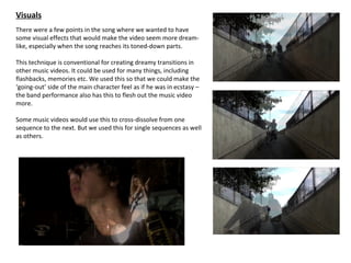 Visuals
There were a few points in the song where we wanted to have
some visual effects that would make the video seem more dream-
like, especially when the song reaches its toned-down parts.

This technique is conventional for creating dreamy transitions in
other music videos. It could be used for many things, including
flashbacks, memories etc. We used this so that we could make the
‘going-out’ side of the main character feel as if he was in ecstasy –
the band performance also has this to flesh out the music video
more.

Some music videos would use this to cross-dissolve from one
sequence to the next. But we used this for single sequences as well
as others.
 