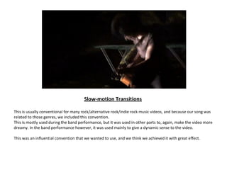 Slow-motion Transitions

This is usually conventional for many rock/alternative rock/indie rock music videos, and because our song was
related to those genres, we included this convention.
This is mostly used during the band performance, but it was used in other parts to, again, make the video more
dreamy. In the band performance however, it was used mainly to give a dynamic sense to the video.

This was an influential convention that we wanted to use, and we think we achieved it with great effect.
 