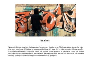 Locations

We wanted to use locations that expressed havoc and a chaotic sense. The image above shows the main
character spraying graffiti along an abandoned building. We used this location because, although graffiti
is usually associated with pop music videos and hip-hop videos, this shot of the graffiti , to us, has a more
distorted and striking imagery to it. And because the main character is acting like a hooligan, the sense of
creating havoc was built into our partial interpretation of going out.
 
