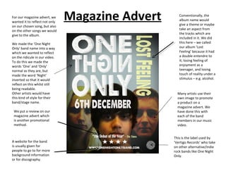 For our magazine advert, we
wanted it to reflect not only
                                Magazine Advert      Conventionally, the
                                                     album name would
                                                     give a theme or maybe
on our chosen song, but also
on the other songs we would                          take an aspect from
give to the album.                                   the tracks which are
                                                     included in it. We did
We made the ‘One Night                               this here – we called
Only’ band name into a way                           our album ‘Lost
which we wanted to reflect                           Feeling’ because it had
on the ridicule in our video.                        a double entendre to
To do this we made the                               it; losing feeling of
words ‘One’ and ‘Only’                               enjoyment as a
normal as they are, but                              teenager, and losing
made the word ‘Night’                                touch of reality under a
inverted so that it would                            stimulus – e.g. alcohol.
reflect on this whilst still
being readable.
Other artists would have                            Many artists use their
this kind of style for their                        own image to promote
band/stage name.                                    a product on a
                                                    magazine advert. We
 We put a review on our                             have done this with
 magazine advert which                              each of the band
 is another promotional                             members in our music
 method.                                            video.


                                                  This is the label used by
A website for the band                            ‘Vertigo Records’ who take
is usually given for                              on other alternative/indie
people to go to for more                          rock bands like One Night
background information                            Only.
or for discography.
 