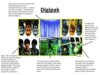 The picture of the icicles could be said
          to be self-explanatory and


                                                          Digipak
          metaphorical for our album – coldness
          can mean numbness – losing feeling.
          Some artists of other genres use this
          idea of using imagery as metaphors
          for their digipaks.



                                                                                                          To reflect the
                                                                                                          theme of the
                                                                                                          digipak further, we
                                                                                                          wanted to create a
                                                                                                          ‘cold’ feeling for
                                                                                                          the front cover
                                                                                                          whilst showing
                                                                                                          expression in the
                                                                                                          band members.




Again, like our magazine
advert, we used the image of
the band members to
promote the digipak. We                              The track-list we created includes      We used the same fonts for
used more visuals with the                           song titles that reflect on the theme   the band name and digipak
digipak though – expressing                          we were going for, which is quite a     name that we used in our
the theme of the songs on                            common convention among other           magazine advert –
the tracklist – loss of                              artists of the alternative/indie rock   conventionally, fonts could be
enjoyment, insanity etc.                             genre.                                  good to brand a band name.
 