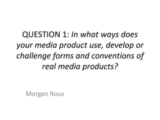 QUESTION 1: In what ways does
your media product use, develop or
challenge forms and conventions of
       real media products?


  Morgan Roux
 