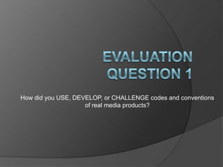 How did you USE, DEVELOP, or CHALLENGE codes and conventions
                    of real media products?
 