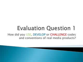 How did you USE, DEVELOP or CHALLENGE codes
       and conventions of real media products?
 