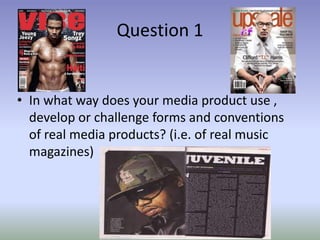 Question 1


• In what way does your media product use ,
  develop or challenge forms and conventions
  of real media products? (i.e. of real music
  magazines)
 