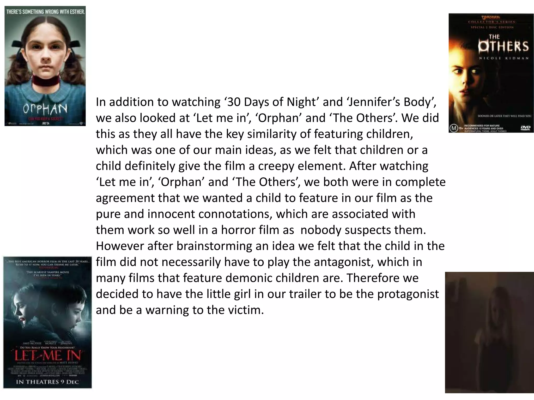 In addition to watching ‘30 Days of Night’ and ‘Jennifer’s Body’,
we also looked at ‘Let me in’, ‘Orphan’ and ‘The Others’. We did
this as they all have the key similarity of featuring children,
which was one of our main ideas, as we felt that children or a
child definitely give the film a creepy element. After watching
‘Let me in’, ‘Orphan’ and ‘The Others’, we both were in complete
agreement that we wanted a child to feature in our film as the
pure and innocent connotations, which are associated with
them work so well in a horror film as nobody suspects them.
However after brainstorming an idea we felt that the child in the
film did not necessarily have to play the antagonist, which in
many films that feature demonic children are. Therefore we
decided to have the little girl in our trailer to be the protagonist
and be a warning to the victim.
 