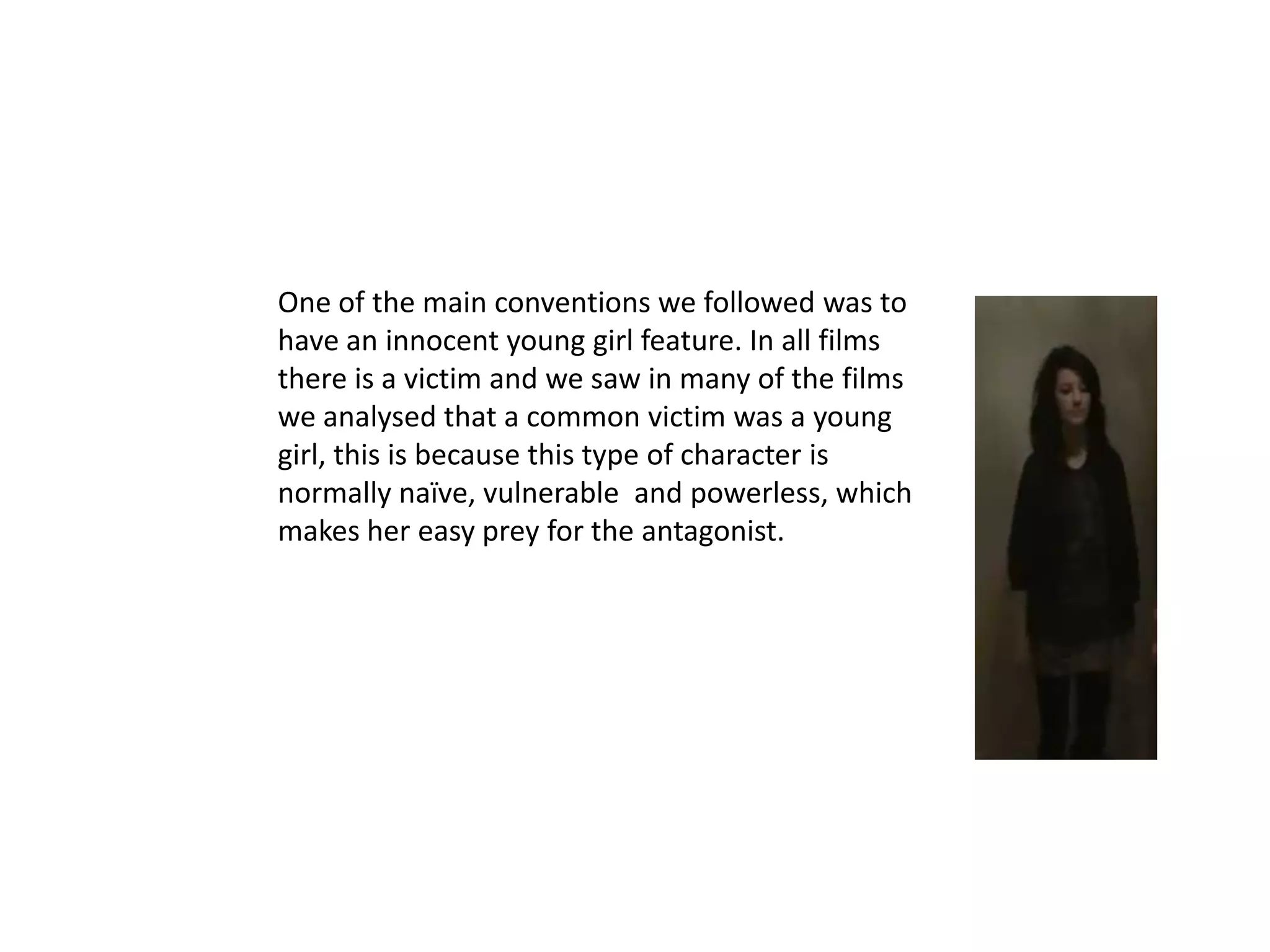 One of the main conventions we followed was to
have an innocent young girl feature. In all films
there is a victim and we saw in many of the films
we analysed that a common victim was a young
girl, this is because this type of character is
normally naïve, vulnerable and powerless, which
makes her easy prey for the antagonist.
 