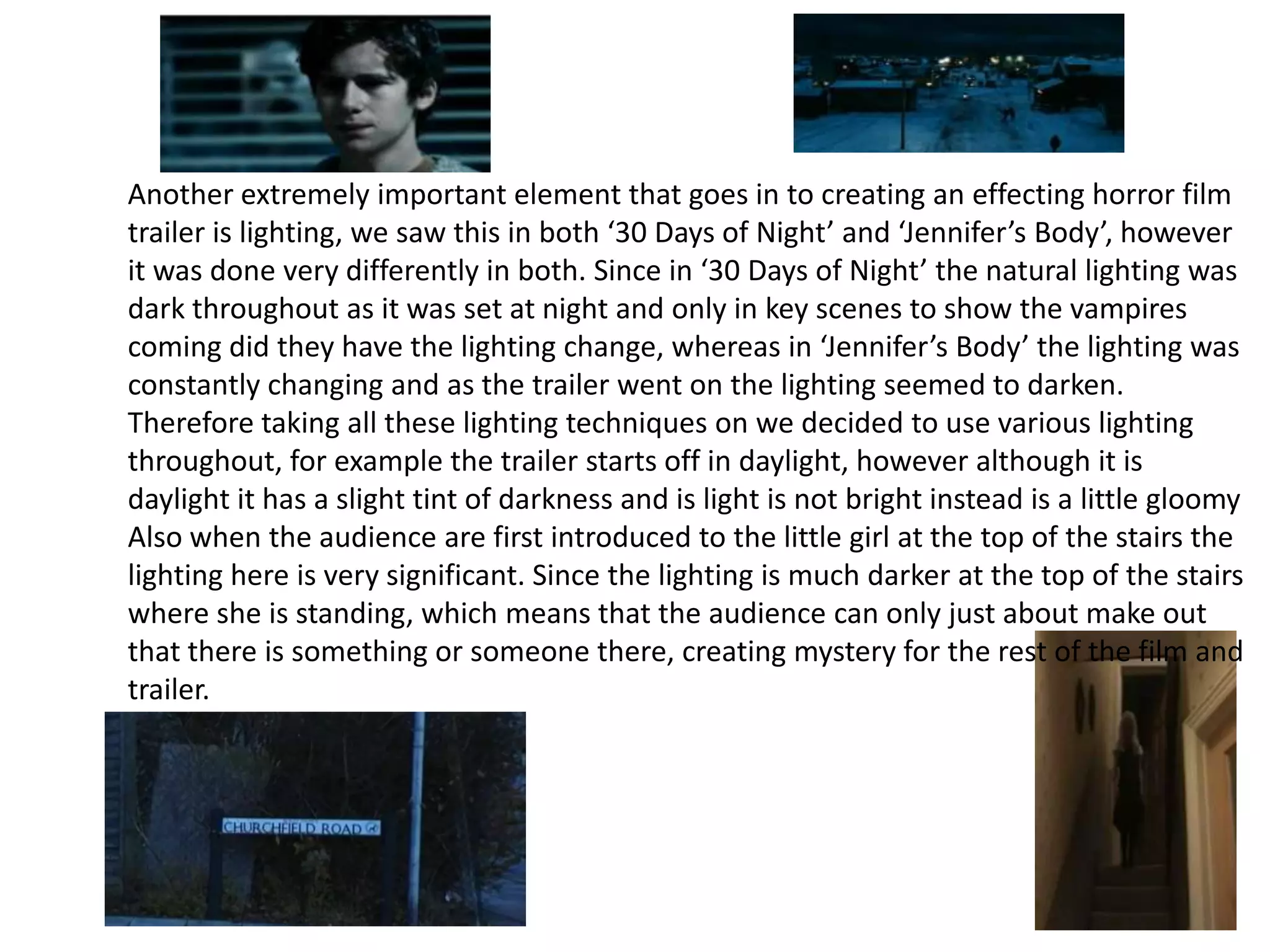 Another extremely important element that goes in to creating an effecting horror film
trailer is lighting, we saw this in both ‘30 Days of Night’ and ‘Jennifer’s Body’, however
it was done very differently in both. Since in ‘30 Days of Night’ the natural lighting was
dark throughout as it was set at night and only in key scenes to show the vampires
coming did they have the lighting change, whereas in ‘Jennifer’s Body’ the lighting was
constantly changing and as the trailer went on the lighting seemed to darken.
Therefore taking all these lighting techniques on we decided to use various lighting
throughout, for example the trailer starts off in daylight, however although it is
daylight it has a slight tint of darkness and is light is not bright instead is a little gloomy
Also when the audience are first introduced to the little girl at the top of the stairs the
lighting here is very significant. Since the lighting is much darker at the top of the stairs
where she is standing, which means that the audience can only just about make out
that there is something or someone there, creating mystery for the rest of the film and
trailer.
 