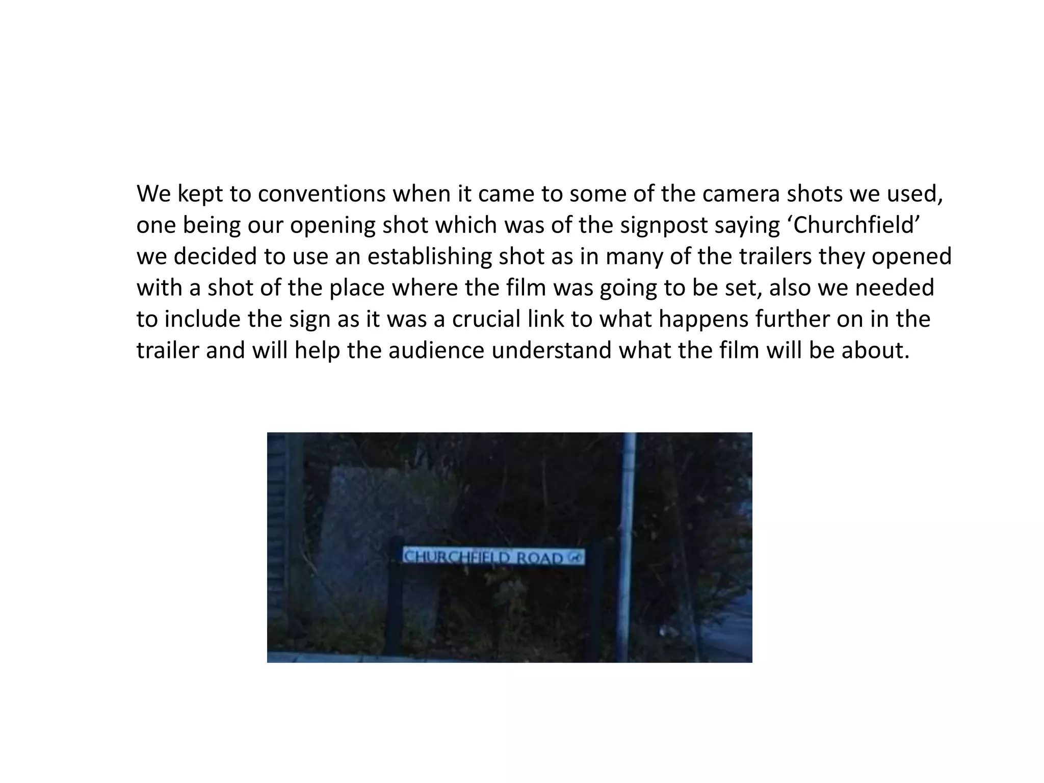 We kept to conventions when it came to some of the camera shots we used,
one being our opening shot which was of the signpost saying ‘Churchfield’
we decided to use an establishing shot as in many of the trailers they opened
with a shot of the place where the film was going to be set, also we needed
to include the sign as it was a crucial link to what happens further on in the
trailer and will help the audience understand what the film will be about.
 