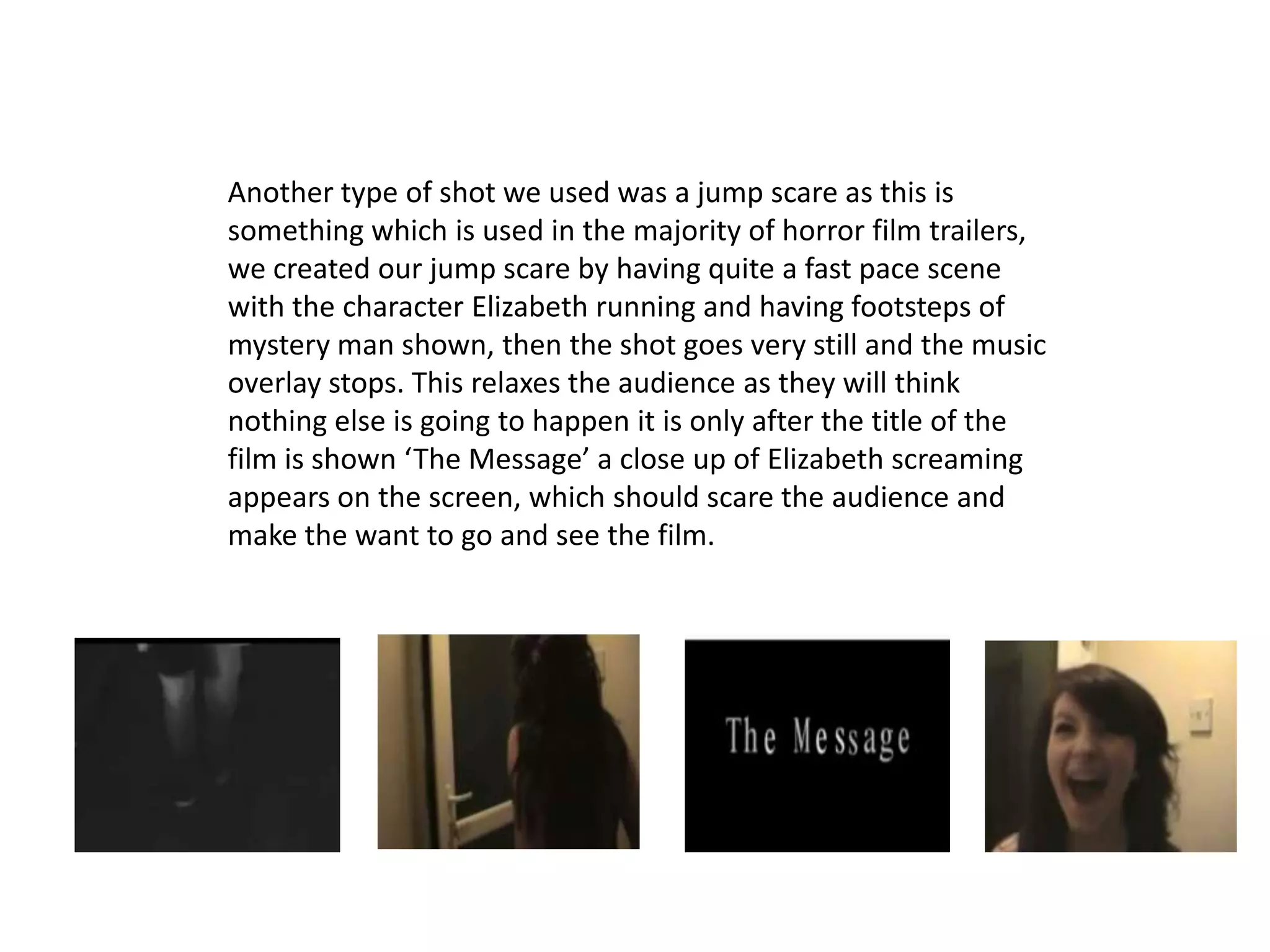 Another type of shot we used was a jump scare as this is
something which is used in the majority of horror film trailers,
we created our jump scare by having quite a fast pace scene
with the character Elizabeth running and having footsteps of
mystery man shown, then the shot goes very still and the music
overlay stops. This relaxes the audience as they will think
nothing else is going to happen it is only after the title of the
film is shown ‘The Message’ a close up of Elizabeth screaming
appears on the screen, which should scare the audience and
make the want to go and see the film.
 