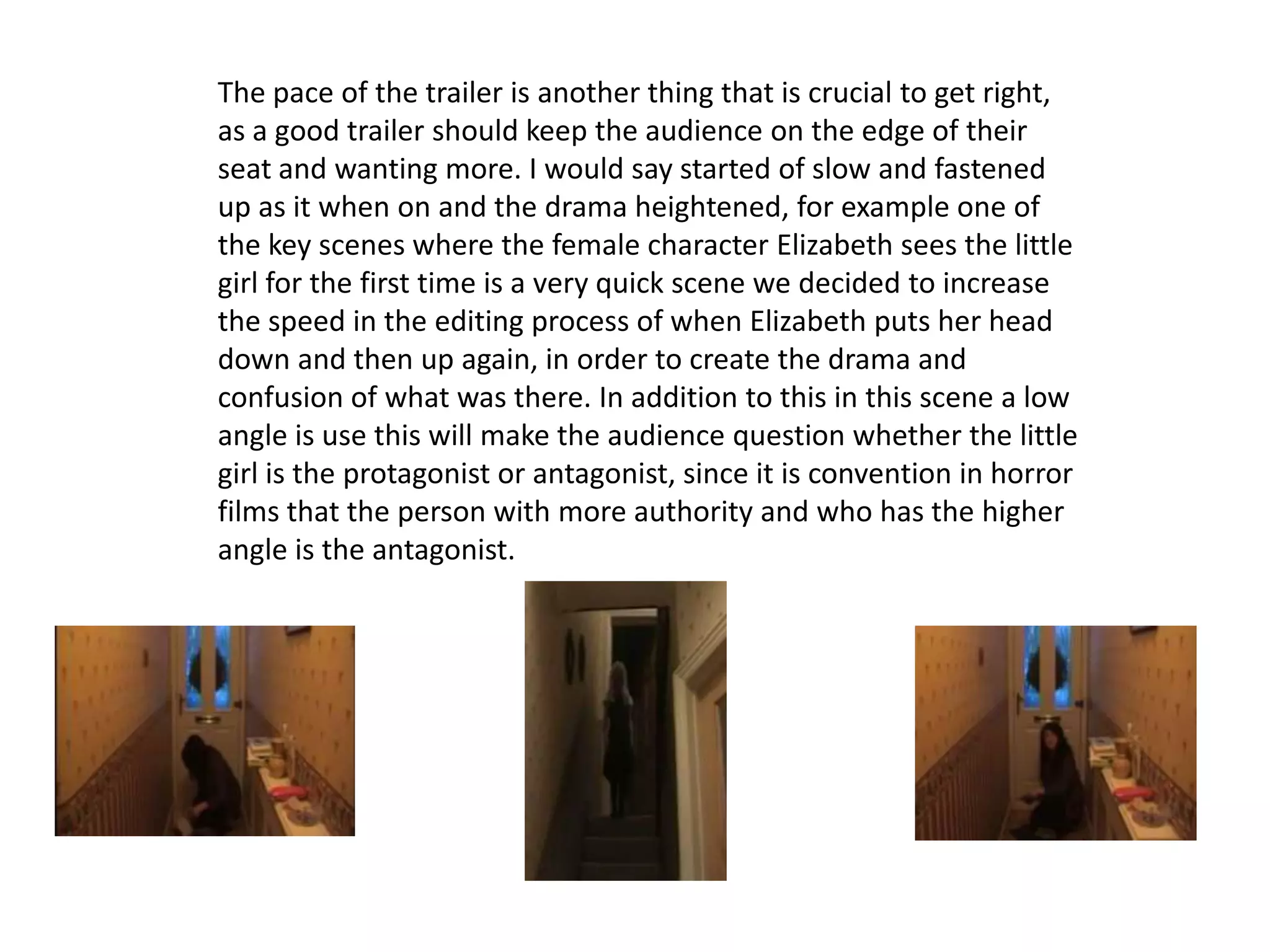 The pace of the trailer is another thing that is crucial to get right,
as a good trailer should keep the audience on the edge of their
seat and wanting more. I would say started of slow and fastened
up as it when on and the drama heightened, for example one of
the key scenes where the female character Elizabeth sees the little
girl for the first time is a very quick scene we decided to increase
the speed in the editing process of when Elizabeth puts her head
down and then up again, in order to create the drama and
confusion of what was there. In addition to this in this scene a low
angle is use this will make the audience question whether the little
girl is the protagonist or antagonist, since it is convention in horror
films that the person with more authority and who has the higher
angle is the antagonist.
 