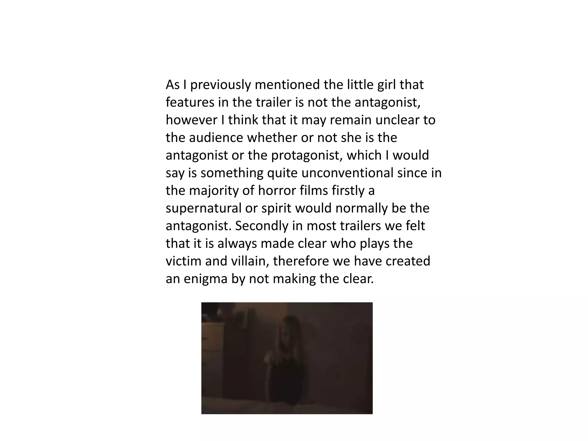 As I previously mentioned the little girl that
features in the trailer is not the antagonist,
however I think that it may remain unclear to
the audience whether or not she is the
antagonist or the protagonist, which I would
say is something quite unconventional since in
the majority of horror films firstly a
supernatural or spirit would normally be the
antagonist. Secondly in most trailers we felt
that it is always made clear who plays the
victim and villain, therefore we have created
an enigma by not making the clear.
 